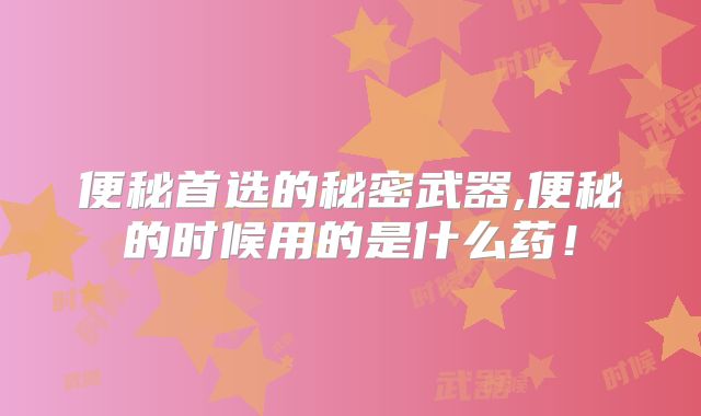 便秘首选的秘密武器,便秘的时候用的是什么药！