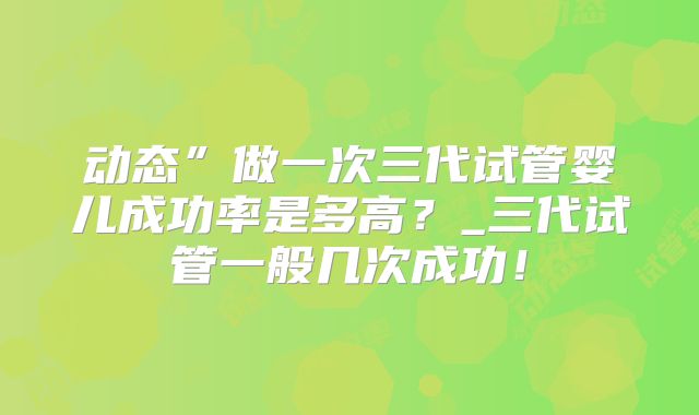 动态”做一次三代试管婴儿成功率是多高？_三代试管一般几次成功！