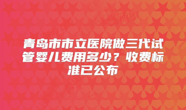 青岛市市立医院做三代试管婴儿费用多少？收费标准已公布
