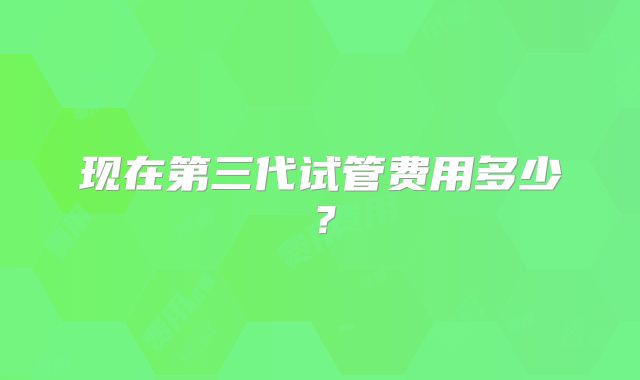 现在第三代试管费用多少？