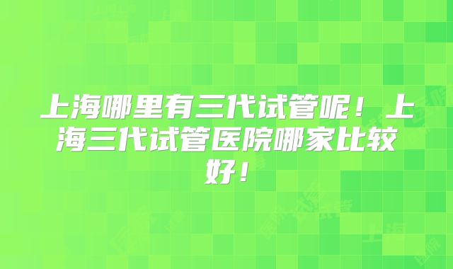 上海哪里有三代试管呢！上海三代试管医院哪家比较好！