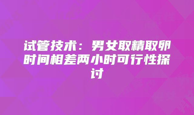 试管技术:男女取精取卵时间相差两小时可行性探讨