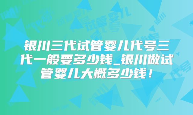 银川三代试管婴儿代号三代一般要多少钱_银川做试管婴儿大概多少钱！