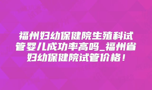 福州妇幼保健院生殖科试管婴儿成功率高吗_福州省妇幼保健院试管价格!