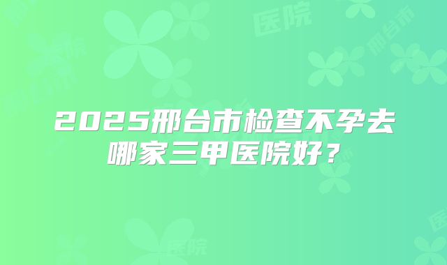2025邢台市检查不孕去哪家三甲医院好？