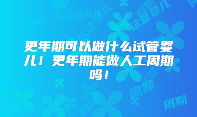 更年期可以做什么试管婴儿!更年期能做人工周期吗!