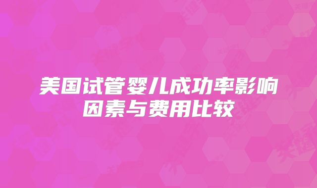 美国试管婴儿成功率影响因素与费用比较