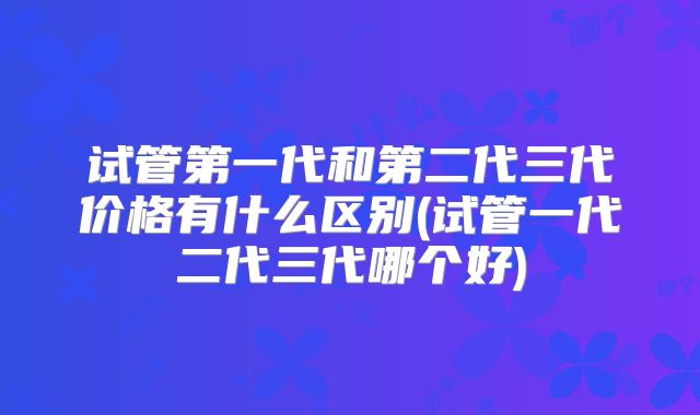 试管第一代和第二代三代价格有什么区别(试管一代二代三代哪个好)