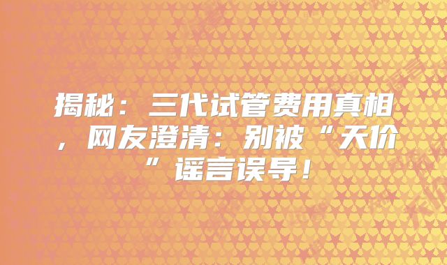 揭秘：三代试管费用真相，网友澄清：别被“天价”谣言误导！