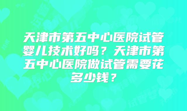 天津市第五中心医院试管婴儿技术好吗？天津市第五中心医院做试管需要花多少钱？