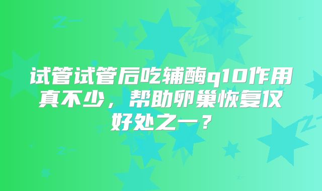 试管试管后吃辅酶q10作用真不少，帮助卵巢恢复仅好处之一？
