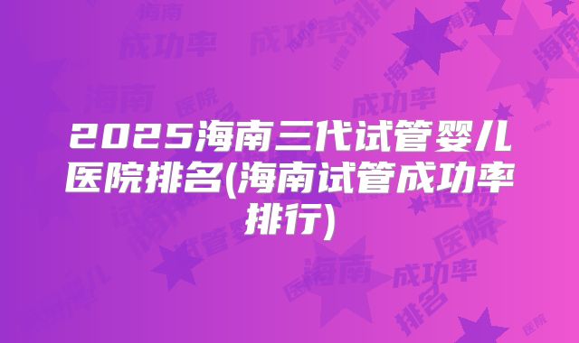 2025海南三代试管婴儿医院排名(海南试管成功率排行)