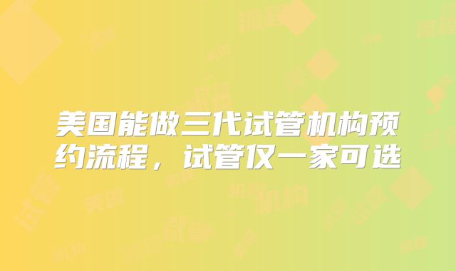 美国能做三代试管机构预约流程，试管仅一家可选