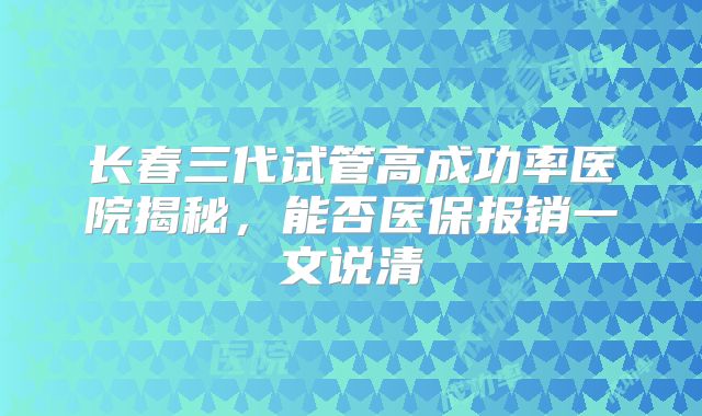 长春三代试管高成功率医院揭秘，能否医保报销一文说清
