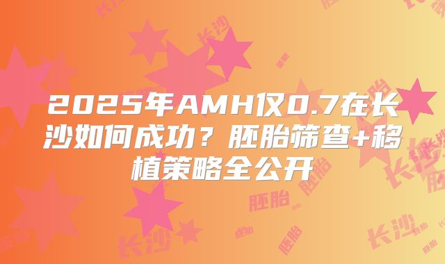 2025年AMH仅0.7在长沙如何成功？胚胎筛查+移植策略全公开