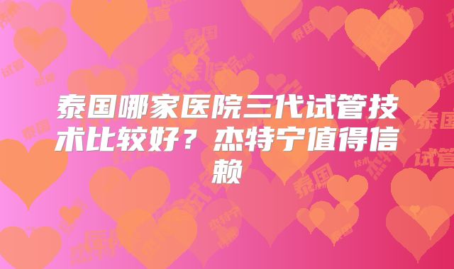 泰国哪家医院三代试管技术比较好?杰特宁值得信赖