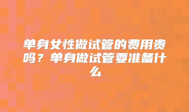 单身女性做试管的费用贵吗？单身做试管要准备什么