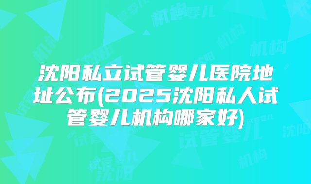 沈阳私立试管婴儿医院地址公布(2025沈阳私人试管婴儿机构哪家好)