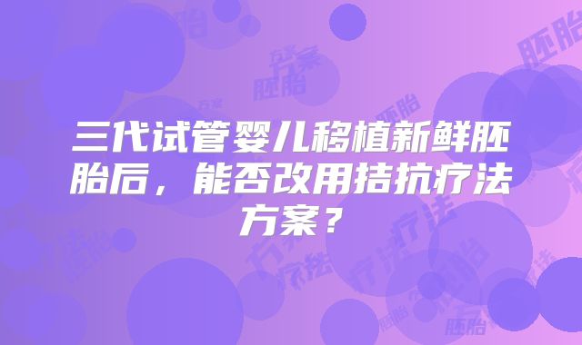 三代试管婴儿移植新鲜胚胎后,能否改用拮抗疗法方案?