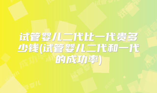 试管婴儿二代比一代贵多少钱(试管婴儿二代和一代的成功率)