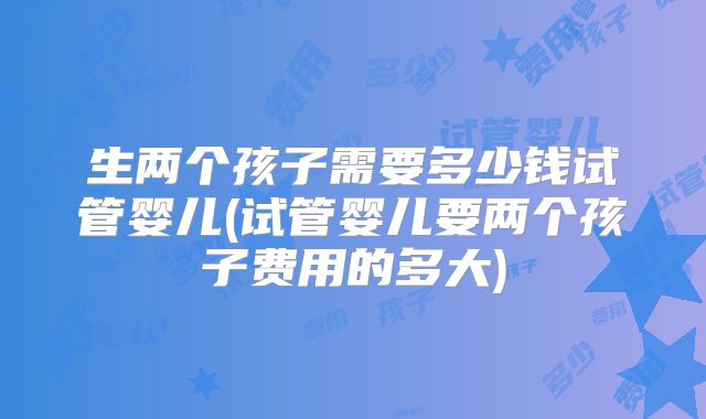 生两个孩子需要多少钱试管婴儿(试管婴儿要两个孩子费用的多大)