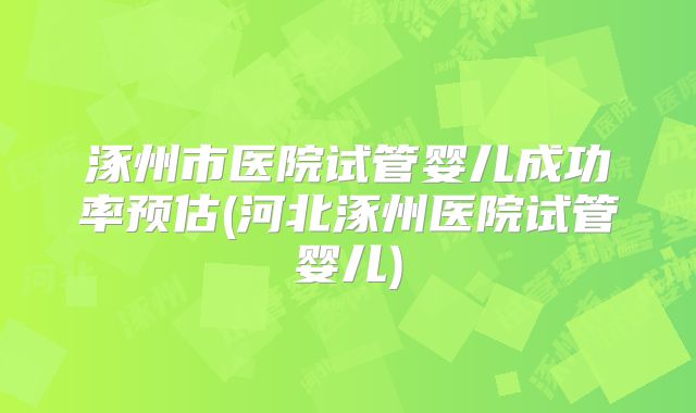 涿州市医院试管婴儿成功率预估(河北涿州医院试管婴儿)