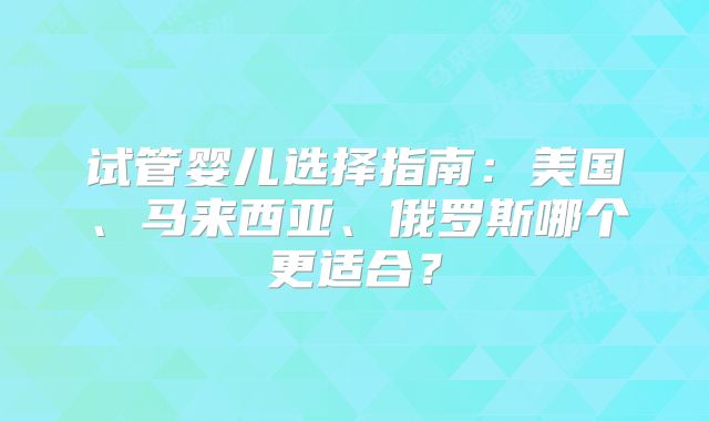 试管婴儿选择指南：美国、马来西亚、俄罗斯哪个更适合？