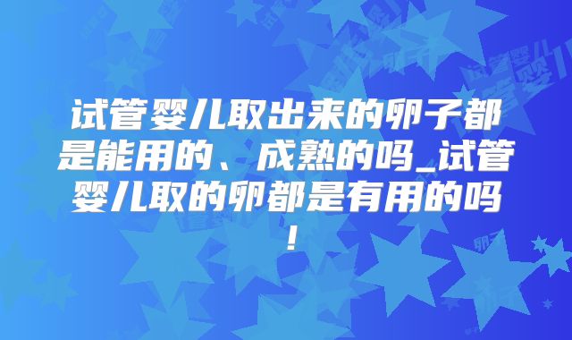 试管婴儿取出来的卵子都是能用的、成熟的吗_试管婴儿取的卵都是有用的吗！