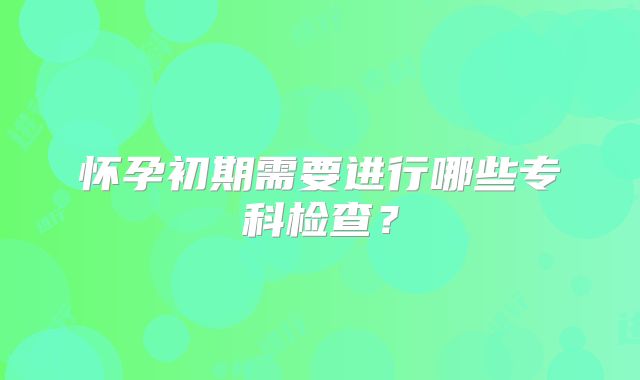 怀孕初期需要进行哪些专科检查？