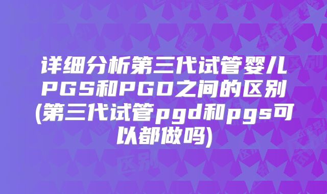 详细分析第三代试管婴儿PGS和PGD之间的区别(第三代试管pgd和pgs可以都做吗)
