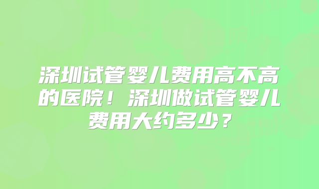 深圳试管婴儿费用高不高的医院！深圳做试管婴儿费用大约多少？