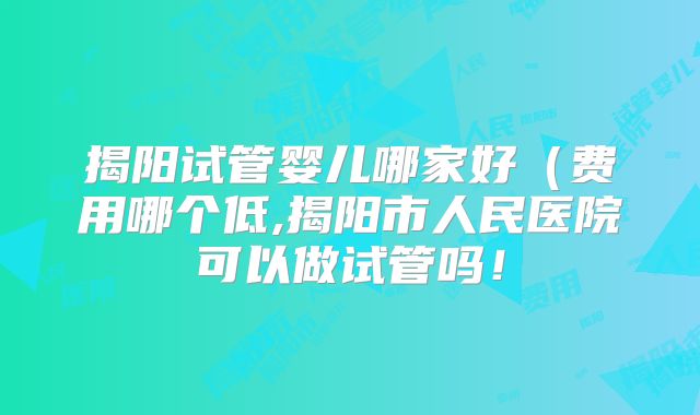 揭阳试管婴儿哪家好（费用哪个低,揭阳市人民医院可以做试管吗！