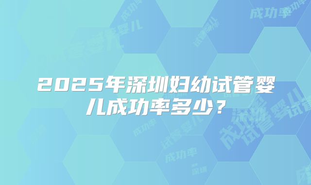 2025年深圳妇幼试管婴儿成功率多少?