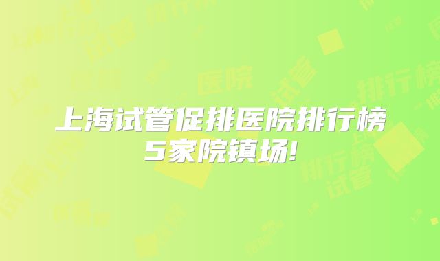 上海试管促排医院排行榜5家院镇场!
