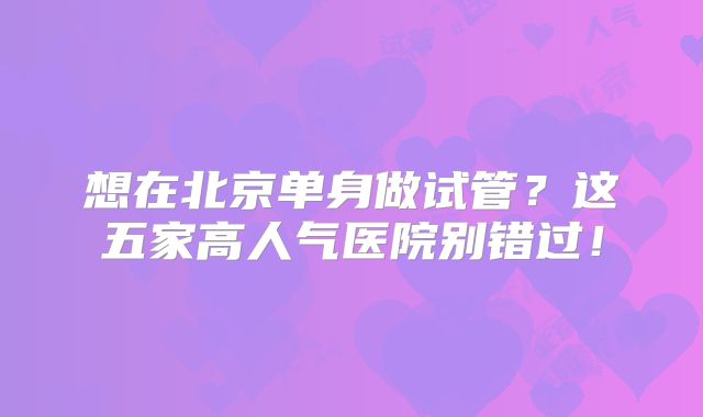 想在北京单身做试管？这五家高人气医院别错过！
