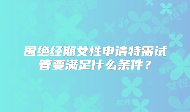 围绝经期女性申请特需试管要满足什么条件？