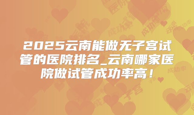 2025云南能做无子宫试管的医院排名_云南哪家医院做试管成功率高！
