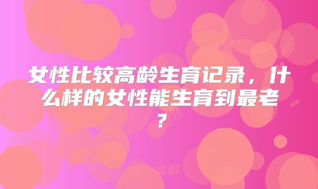 女性比较高龄生育记录,什么样的女性能生育到最老?