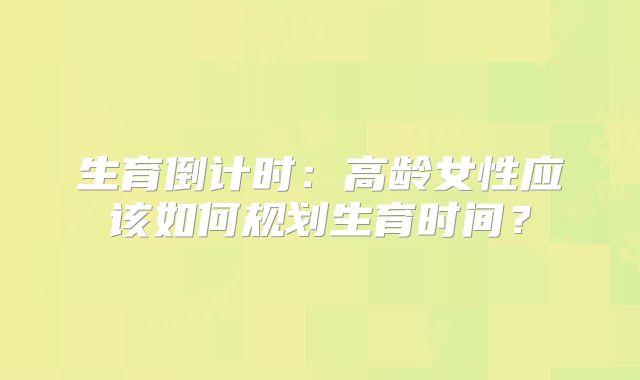 生育倒计时：高龄女性应该如何规划生育时间？