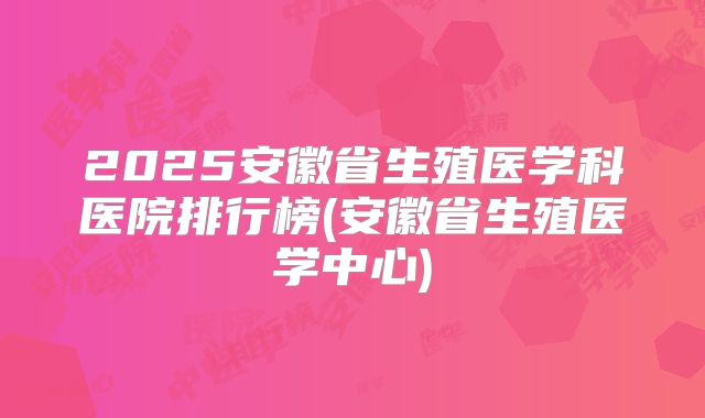 2025安徽省生殖医学科医院排行榜(安徽省生殖医学中心)