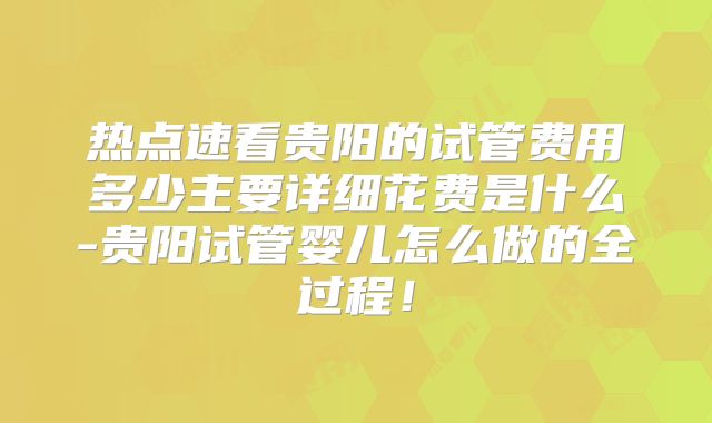 热点速看贵阳的试管费用多少主要详细花费是什么-贵阳试管婴儿怎么做的全过程！