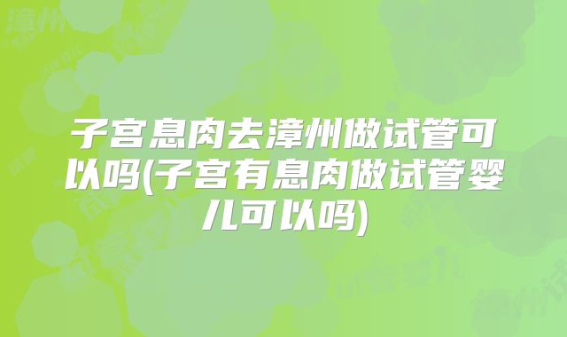 子宫息肉去漳州做试管可以吗(子宫有息肉做试管婴儿可以吗)