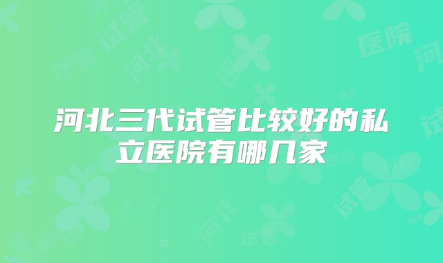 河北三代试管比较好的私立医院有哪几家
