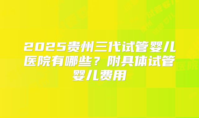 2025贵州三代试管婴儿医院有哪些？附具体试管婴儿费用