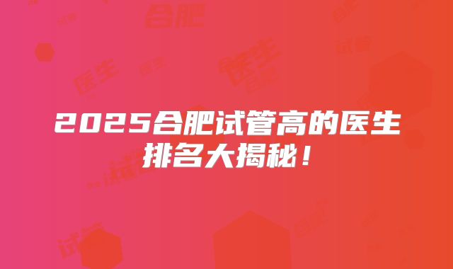 2025合肥试管高的医生排名大揭秘!