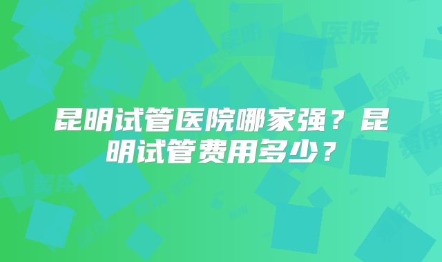 昆明试管医院哪家强？昆明试管费用多少？