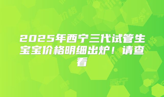 2025年西宁三代试管生宝宝价格明细出炉！请查看