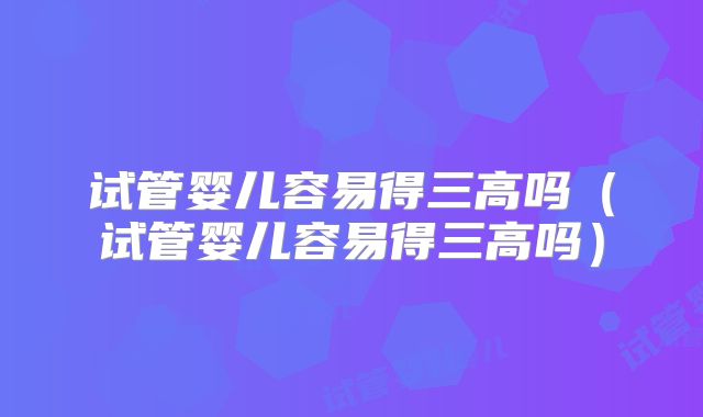 试管婴儿容易得三高吗(试管婴儿容易得三高吗)