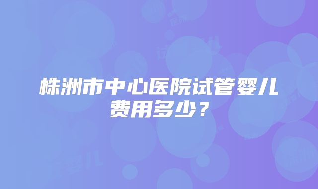 株洲市中心医院试管婴儿费用多少？