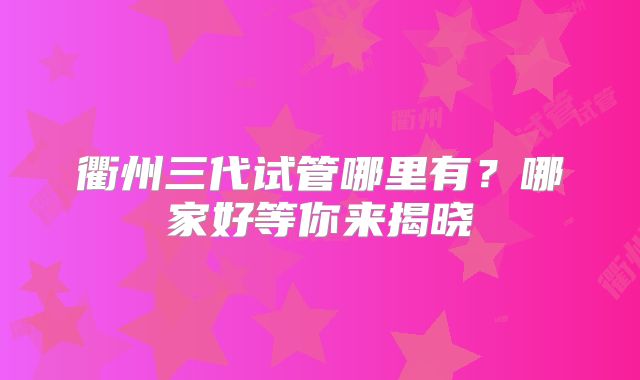 衢州三代试管哪里有？哪家好等你来揭晓